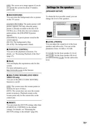 Page 79Other Operation
79GB
[ON]: The screen saver image appears if you do 
not operate the system for about 15 minutes.
[OFF]: Off.
x[BACKGROUND]
You can select the background color or picture 
on the TV screen.
[JACKET PICTURE]
: The jacket picture (still 
picture) appears, but only when the jacket 
picture is already recorded on the disc (CD-
EXTRA, etc.). If the disc does not contain a 
jacket picture, the [GRAPHICS] picture 
appears.
[GRAPHICS]: A preset picture stored in the 
system appears.
[BLUE]: The...