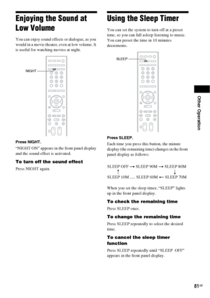 Page 81Other Operation
81GB
Enjoying the Sound at 
Low Volume
You can enjoy sound effects or dialogue, as you 
would in a movie theater, even at low volume. It 
is useful for watching movies at night.
Press NIGHT.
“NIGHT ON” appears in the front panel display 
and the sound effect is activated.
To turn off the sound effect
Press NIGHT again.
Using the Sleep Timer
You can set the system to turn off at a preset 
time, so you can fall asleep listening to music. 
You can preset the time in 10 minutes 
decrements....