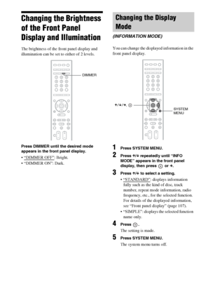 Page 8282GB
Changing the Brightness 
of the Front Panel 
Display and Illumination
The brightness of the front panel display and 
illumination can be set to either of 2 levels.
Press DIMMER until the desired mode 
appears in the front panel display.
 “DIMMER OFF”: Bright.
 “DIMMER ON”: Dark.You can change the displayed information in the 
front panel display.
1Press SYSTEM MENU.
2Press X/x repeatedly until “INFO 
MODE” appears in the front panel 
display, then press   or c.
3Press X/x to select a setting....