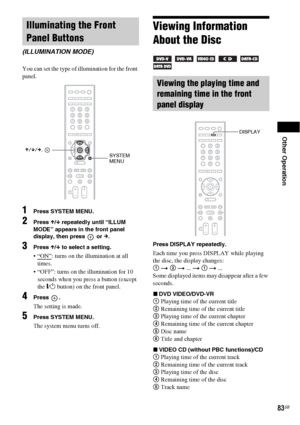 Page 83Other Operation
83GB
You can set the type of illumination for the front 
panel.
1Press SYSTEM MENU.
2Press X/x repeatedly until “ILLUM 
MODE” appears in the front panel 
display, then press   or 
c.
3Press X/x to select a setting.
: turns on the illumination at all 
times.
 “OFF”: turns on the illumination for 10 
seconds when you press a button (except 
the \/1 button) on the front panel.
4Press .
The setting is made.
5Press SYSTEM MENU.
The system menu turns off.
Viewing Information 
About the Disc...