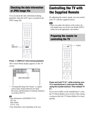 Page 8686GB
You can check the date information during 
playback when the Exif* tag is recorded in the 
JPEG image file.
Press   DISPLAY twice during playback.
The Control Menu display appears on the TV 
screen.
* “Exchangeable Image File Format” is a digital 
camera image format defined by the Japan 
Electronics and Information Technology Industries 
Association (JEITA).
Tip Date information is [DD/MM/YYYY].
DD: Day
MM: Month
YYYY: Year
 Date information varies depending on the area.
Controlling the TV with...