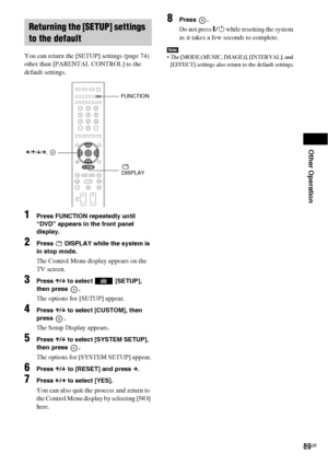 Page 89Other Operation
89GB
You can return the [SETUP] settings (page 74) 
other than [PARENTAL CONTROL] to the 
default settings.
1Press FUNCTION repeatedly until 
“DVD” appears in the front panel 
display.
2Press   DISPLAY while the system is 
in stop mode.
The Control Menu display appears on the 
TV screen.
3Press X/x to select   [SETUP], 
then press  .
The options for [SETUP] appear.
4Press X/x to select [CUSTOM], then 
press .
The Setup Display appears.
5Press X/x to select [SYSTEM SETUP], 
then press  ....