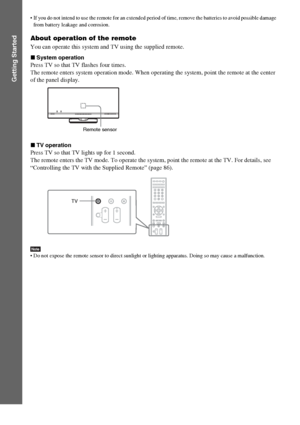 Page 1010GB
Getting Started
 If you do not intend to use the remote for an extended period of time, remove the batteries to avoid possible damage 
from battery leakage and corrosion.
About operation of the remote
You can operate this system and TV using the supplied remote.
xSystem operation
Press TV so that TV flashes four times.
The remote enters system operation mode. When operating the system, point the remote at the center 
of the panel display.
xTV operation
Press TV so that TV lights up for 1 second.
The...