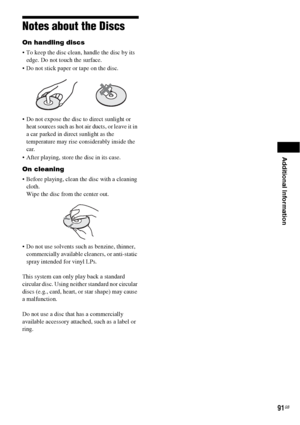 Page 91Additional Information
91GB
Notes about the Discs
On handling discs
 To keep the disc clean, handle the disc by its 
edge. Do not touch the surface.
 Do not stick paper or tape on the disc.
 Do not expose the disc to direct sunlight or 
heat sources such as hot air ducts, or leave it in 
a car parked in direct sunlight as the 
temperature may rise considerably inside the 
car.
 After playing, store the disc in its case.
On cleaning
 Before playing, clean the disc with a cleaning 
cloth.
Wipe the disc...