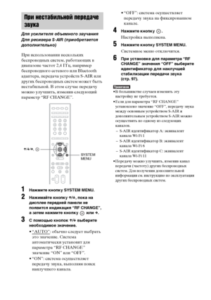 Page 104104RU
При использовании нескольких 
беспроводных систем, работающих в 
диапазоне частот 2,4 ГГц, например 
беспроводного сетевого или Bluetooth 
адаптера, передача устройств S-AIR или 
других беспроводных систем может быть 
нестабильной. В этом случае передачу 
можно улучшить, изменив следующий 
параметр “RF CHANGE”.
1Нажмите кнопку SYSTEM MENU.
2Нажимайте кнопку X/x, пока на 
дисплее передней панели не 
появится индикация “RF CHANGE”, 
а затем нажмите кнопку   или c.
3С помощью кнопок X/x выберите...