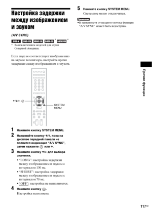 Page 117Прочие функции
117RU
Настройка задержки 
между изображением 
и звуком
(A/V SYNC)
   * *
* За исключением моделей для стран 
Северной Америки.
Если звук не соответствует изображению 
на экране телевизора, настройте время 
задержки между изображением и звуком.
1Нажмите кнопку SYSTEM MENU.
2Нажимайте кнопку X/x, пока на 
дисплее передней панели не 
появится индикация “A/V SYNC”, 
затем нажмите   или c.
3Нажмите кнопку X/x для выбора 
значения.
• “LONG”: настройка задержки 
между изображением и звуком с...