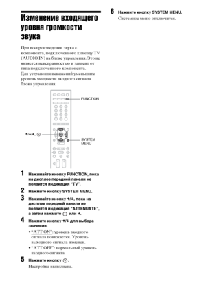 Page 118118RU
Изменение входящего 
уровня громкости 
звука
При воспроизведении звука с 
компонента, подключенного к гнезду TV 
(AUDIO IN) на блоке управления. Это не 
является неисправностью и зависит от 
типа подключенного компонента.
Для устранения искажений уменьшите 
уровень мощности входного сигнала 
блока управления.
1Нажимайте кнопку FUNCTION, пока 
на дисплее передней панели не 
появится индикация “TV”.
2Нажмите кнопку SYSTEM MENU.
3Нажимайте кнопку X/x, пока на 
дисплее передней панели не 
появится...