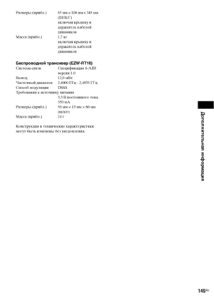 Page 149Дополнительная информация
149RU
Размеры (прибл.) 85 мм × 100 мм × 345 мм 
(Ш/В/Г) 
включая крышку и 
держатель кабелей 
динамиков
Масса (прибл.) 1,7 кг 
включая крышку и 
держатель кабелей 
динамиков
Беспроводной трансивер (EZW-RT10)Система связи Спецификация S-AIR 
версии 1.0
Выход 12,0 мВт
Частотный диапазон 2,4000 ГГц - 2,4835 ГГц
Способ модуляции DSSS
Требования к источнику питания
3,3 В постоянного тока 
350 мА
Размеры (прибл.) 50 мм × 13 мм × 60 мм 
(ш/в/г)
Масса (прибл.) 24 г
Конструкция и...