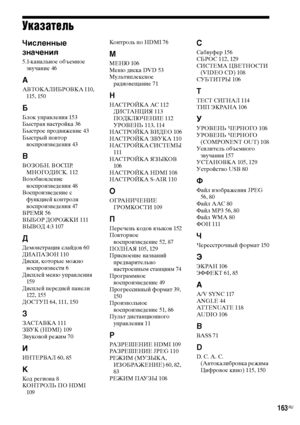 Page 163163RU
Указатель
Численные 
значения
5.1-канальное объемное 
звучание 46
А
АВТОКАЛИБРОВКА 110, 
115, 150
Б
Блок управления 153
Быстрая настройка 36
Быстрое продвижение 43
Быстрый повтор 
воспроизведения 43
В
ВОЗОБН. ВОСПР. 
МНОГОДИСК. 112
Возобновление 
воспроизведения 48
Воспроизведение с 
функцией контроля 
воспроизведения 47
ВРЕМЯ 56
ВЫБОР ДОРОЖКИ 111
ВЫВОД 4:3 107
Д
Демонстрация слайдов 60
ДИАПАЗОН 110
Диски, которые можно 
воспроизвести 6
Дисплей меню управления 
159
Дисплей передней панели 
122,...