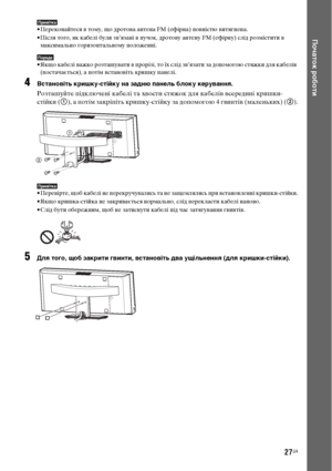 Page 19127UA
Початок роботи
Примітка• Переконайтеся в тому, що дротова антена FM (ефірна) повністю витягнена.
• Після того, як кабелі були зв’язані в пучок, дротову антену FM (ефірну) слід розмістити в 
максимально горизонтальному положенні.
Порада• Якщо кабелі важко розташувати в прорізі, то їх слід зв’язати за допомогою стяжки для кабелів 
(постачається), а потім встановіть кришку панелі.
4Встановіть кришку-стійку на задню панель блоку керування.
Розташуйте підключені кабелі та хвости стяжок для кабелів...