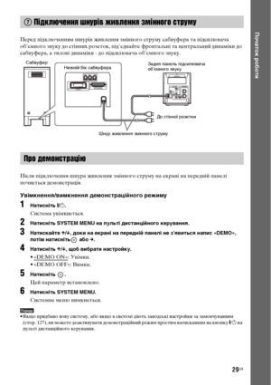 Page 19329UA
Початок роботи
Перед підключенням шнурів живлення змінного струму сабвуфера та підсилювача 
об’ємного звуку до стінних розеток, під’єднайте фронтальні та центральний динаміки до 
сабвуфера, а тилові динаміки - до підсилювача об’ємного звуку.
Після підключення шнура живлення змінного струму на екрані на передній панелі 
почнеться демонстрація.
Увімкнення/вимкнення демонстраційного режиму
1Натисніть [/1.
Система увімкнеться.
2Натисніть SYSTEM MENU на пульті дистанційного керування.
3Натискайте X/x,...