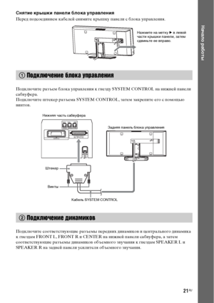 Page 2121RU
Начало работы
Снятие крышки панели блока управления
Перед подсоединием кабелей снимите крышку панели с блока управления.
Подключите разъем блока управления к гнезду SYSTEM CONTROL на нижней панели 
сабвуфера.
Подключите штекер разъема SYSTEM CONTROL, затем закрепите его с помощью 
винтов.
Подключите соответствующие разъемы передних динамиков и центрального динамика 
к гнездам FRONT L, FRONT R и CENTER на нижней панели сабвуфера, а затем 
соответствующие разъемы динамиков объемного звучания к гнездам...