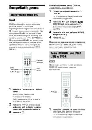 Page 21652UA
Пошук/Вибір диска
DVD поділений на велику кількість 
розділів, з яких складається 
характеристика зображення або музики. 
Ці розділи називаються «назвами». При 
програванні DVD, що містить кілька 
назв, ви можете вибрати потрібну вам 
назву за допомогою DVD TOP MENU.
При програванні DVD, що дозволяють 
вам вибирати елементи, такі як мова 
субтитрів та мова звуку, виберіть ці 
елементи за допомогою меню DVD 
MENU.
1Натисніть DVD TOP MENU або DVD 
MENU.
Меню диска з’явиться на 
телевізійному екрані....