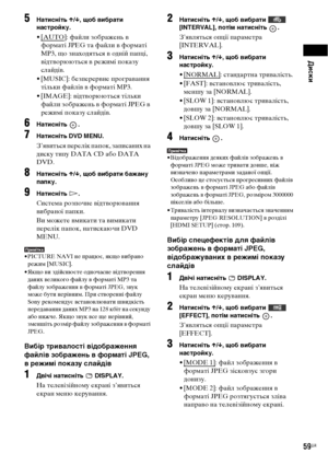 Page 223Диски
59UA
5Натисніть X/x, щоб вибрати 
настройку.
•[AUTO]: файли зображень в 
форматі JPEG та файли в форматі 
MP3, що знаходяться в одній папці, 
відтворюються в режимі показу 
слайдів.
• [MUSIC]: безперервне програвання 
тільки файлів в форматі MP3.
• [IMAGE]: відтворюються тільки 
файли зображень в форматі JPEG в 
режимі показу слайдів.
6Натисніть .
7Натисніть DVD MENU.
З’явиться перелік папок, записаних на 
диску типу DATA CD або DATA 
DVD.
8Натисніть X/x, щоб вибрати бажану 
папку.
9Натисніть H....