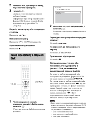 Page 22662UA
2Натисніть X/x, щоб вибрати папку, 
яку ви хочете відтворити.
3Натисніть H.
Система розпочне відтворювання 
вибраної папки.
Інформацію про вибір відеофайлів в 
форматі DivX див. в розділі «Вибір 
відеофайлу в форматі DivX» 
(стор. 62)
Перехід на наступну або попередню 
сторінку
Натисніть / .
Вимкнення екрану
Натисніть DVD MENU кілька разів.
Припинення відтворення
Натисніть x.
1Після завершення кроку 2, 
описаного в розділі «Вибір папки», 
натисніть .
З’явиться перелік файлів, що входять 
до папки....