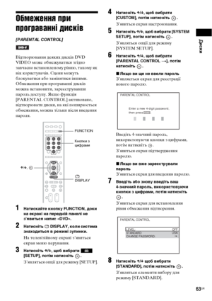 Page 227Диски
63UA
Обмеження при 
програванні дисків
[PARENTAL CONTROL]
Відтворювання деяких дисків DVD 
VIDEO може обмежуватися згідно 
завчасно встановленому рівню, такому як 
вік користувачів. Сцени можуть 
блокуватися або замінятися іншими.
Обмеження при програванні дисків 
можна встановити, зареєструвавши 
пароль доступу. Якщо функція 
[PARENTAL CONTROL] активовано, 
відтворювати диски, на які поширюється 
обмеження, можна тільки після введення 
пароля.
1Натискайте кнопку FUNCTION, доки 
на екрані на...