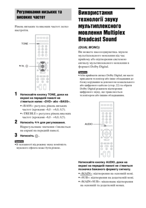 Page 23470UA
Рівень низьких та високих частот легко 
настроїти.
1Натискайте кнопку TONE, доки на 
екрані на передній панелі не 
з’явиться напис «DVD» або «BASS».
• «BASS»: регулює рівень низьких 
частот (кроками –6,0 - +6,0, 0,5).
• «TREBLE»: регулює рівень високих 
частот (кроками –6,0 - +6,0, 0,5).
2Натисніть X/x для регулювання.
Відрегульоване значення з’являється 
на екрані на передній панелі.
3Натисніть .
Примітка• В залежності від режиму звуку помітність 
звукового ефекта може бути різною.
Використання...