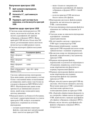 Page 24480UA
Вилучення пристрою USB
1Щоб зупинити відтворення, 
натисніть x.
2Натисніть [/1, щоб вимкнути 
систему.
3Перевірте, щоб система була 
вимкнена, а потім вилучіть пристрій 
USB.
Примітки щодо пристрою USB
• Система може відтворювати до 200 
папок, включаючи альбоми, які не 
містять аудіофайлів або файлів 
зображень в форматі JPEG. Якщо 
пристрій USB містить більш ніж 200 
папок, розпізнавання папок системою 
визначається конфігурацією папок.
• Система відтворює файли наступних 
типів.
Система...