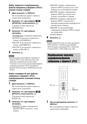 Page 24884UA
Вибір тривалості відображення 
файлів зображень в форматі JPEG в 
режимі показу слайдів
1Двічі натисніть   DISPLAY.
На телевізійному екрані з’явиться 
екран меню керування.
2Натисніть X/x, щоб вибрати   
[INTERVAL], потім натисніть  .
З’являться опції параметра 
[INTERVAL].
3Натисніть X/x, щоб вибрати 
настройку.
• [NORMAL]: стандартна тривалість.
• [FAST]: встановлює тривалість, 
меншу за [NORMAL].
• [SLOW 1]: встановлює тривалість, 
довшу за [NORMAL].
• [SLOW 2]: встановлює тривалість, 
довшу за...