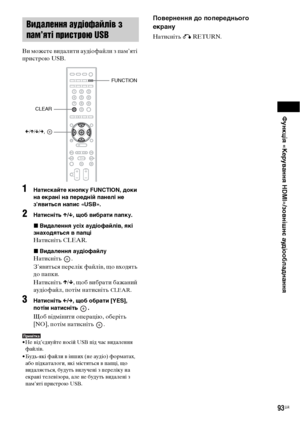 Page 257Функція «Керування HDMI»/зовнішнє аудіообладнання
93UA
Ви можете видалити аудіофайли з пам’яті 
пристрою USB.
1Натискайте кнопку FUNCTION, доки 
на екрані на передній панелі не 
з’явиться напис «USB».
2Натисніть X/x, щоб вибрати папку.
xВидалення усіх аудіофайлів, які 
знаходяться в папці
Натисніть CLEAR.
xВидалення аудіофайлу
Натисніть .
З’явиться перелік файлів, що входять 
до папки.
Натисніть X/x, щоб вибрати бажаний 
аудіофайл, потім натисніть 
CLEAR.
3Натисніть C/c, щоб обрати [YES], 
потім...