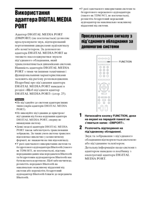 Page 25894UA
Використання 
адаптера DIGITAL MEDIA 
PORT
Адаптер DIGITAL MEDIA PORT 
(DMPORT) (не постачається) дозволяє 
прослуховувати звук, відтворюваний 
портативними джерелами аудіосигналу 
або комп’ютером. За допомогою 
адаптера DIGITAL MEDIA PORT ви 
зможете насолоджуватися звуком 
під’єднаного обладнання, який 
транслюватиметься динаміками системи.
Наявність адаптерів DIGITAL MEDIA 
PORT з тими чи іншими технічними і 
функціональними характеристиками 
залежить від регіону розповсюдження.
Подробиці про...