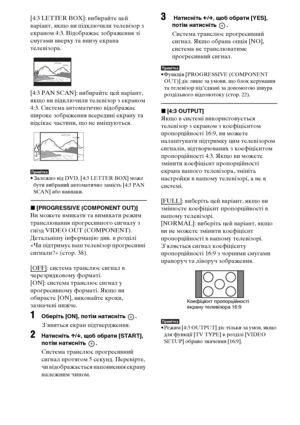 Page 270106UA
[4:3 LETTER BOX]: вибирайте цей 
варіант, якщо ви підключили телевізор з 
екраном 4:3. Відображає зображення зі 
смугами вверху та внизу екрана 
телевізора.
[4:3 PAN SCAN]: вибирайте цей варіант, 
якщо ви підключили телевізор з екраном 
4:3. Система автоматично відображає 
широке зображення всередині екрану та 
відсікає частини, що не вміщуються.
Примітка• Залежно від DVD, [4:3 LETTER BOX] може 
бути вибраний автоматично замість [4:3 PAN 
SCAN] або навпаки.
x[PROGRESSIVE (COMPONENT OUT)]
Ви можете...