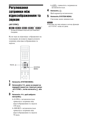 Page 280116UA
Регулювання 
затримки між 
відеозображенням та 
звуком
(A/V SYNC)
   * *
* За виключенням моделей для Північної 
Америки.
Коли звук не відповідає зображенню на 
телеекрані, ви можете відрегулювати 
затримку між відеозображенням та 
звуком.
1Натисніть SYSTEM MENU.
2Натискайте X/x, доки на екрані на 
передній панелі не з’явиться напис 
«A/V SYNC», потім натисніть  або 
c.
3Натисніть X/x, щоб вибрати 
настройку.
• «LONG»: встановлюється 
тривалість затримки між 
відеозображенням та звуком
130 мсек.
•...