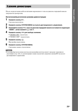 Page 2929RU
Начало работы
После подключения кабеля питания переменного тока на дисплее передней панели 
запускается деморолик.
Включение/выключение режима демонстрации
1Нажмите кнопку [/1.
Система включится.
2Нажмите кнопку SYSTEM MENU на пульте дистанционного управления.
3Нажимайте кнопки X/x, пока на дисплее передней панели не появится индикация 
“DEMO”, затем нажмите   или c.
4Нажмите кнопку X/x для выбора значения.
• “DEMO ON”: включено.
• “DEMO OFF”: выключено.
5Нажмите кнопку  .
Настройка выполнена....