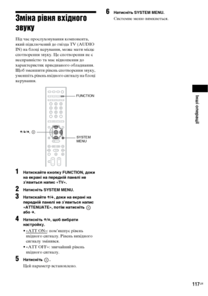 Page 281Інші операції
117UA
Зміна рівня вхідного 
звуку
Під час прослуховування компонента, 
який підключений до гнізда TV (AUDIO 
IN) на блоці керування, може мати місце 
спотворення звуку. Це спотворення не є 
несправністю та має відношення до 
характеристик приєднаного обладнання.
Щоб зменшити рівень спотворення звуку, 
уменшіть рівень вхідного сигналу на блоці 
керування.
1Натискайте кнопку FUNCTION, доки 
на екрані на передній панелі не 
з’явиться напис «TV».
2Натисніть SYSTEM MENU.
3Натискайте X/x, доки на...