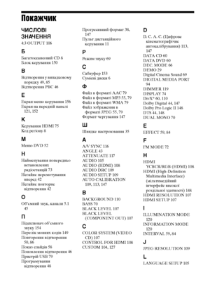 Page 324160UA
Покажчик
ЧИСЛОВІ 
ЗНАЧЕННЯ
4:3 OUTPUT 106
Б
Багатосеансовий CD 8
Блок керування 150
В
Відтворення у випадковому 
порядку 49, 85
Відтворення PBC 46
Е
Екран меню керування 156
Екран на передній панелі 
121, 152
К
Керування HDMI 75
Код регіону 8
М
Меню DVD 52
Н
Найменування попередньо 
встановлених 
радіостанцій 73
Негайне перемотування 
вперед 42
Негайне повторне 
відтворення 42
О
Об’ємний звук, канали 5.1 
45
П
Підсилювач об’ємного 
звуку 154
Перелік мовних кодів 149
Повторення відтворення 
50, 86...