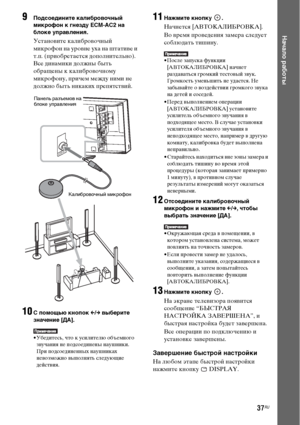 Page 3737RU
Начало работы
9Подсоедините калибровочный 
микрофон к гнезду ECM-AC2 на 
блоке управления.
Установите калибровочный 
микрофон на уровне уха на штативе и 
т.п. (приобретается дополнительно). 
Все динамики должны быть 
обращены к калибровочному 
микрофону, причем между ними не 
должно быть никаких препятствий.
10С помощью кнопок C/c выберите 
значение [ДА].
• Убедитесь, что к усилителю объемного 
звучания не подсоединены наушники. 
При подсоединенных наушниках 
невозможно выполнять следующие...