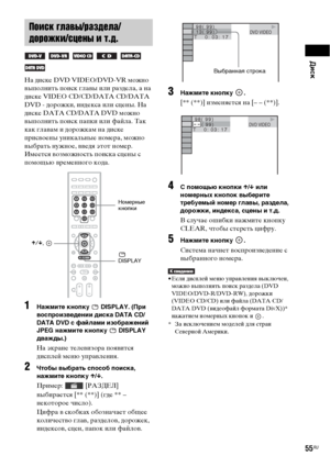 Page 55Диск
55RU
На диске DVD VIDEO/DVD-VR можно 
выполнить поиск главы или раздела, а на 
диске VIDEO CD/CD/DATA CD/DATA 
DVD - дорожки, индекса или сцены. На 
диске DATA CD/DATA DVD можно 
выполнить поиск папки или файла. Так 
как главам и дорожкам на диске 
присвоены уникальные номера, можно 
выбрать нужное, введя этот номер. 
Имеется возможность поиска сцены с 
помощью временного кода.
1Нажмите кнопку   DISPLAY. (При 
воспроизведении диска DATA CD/
DATA DVD с файлами изображений 
JPEG нажмите кнопку...