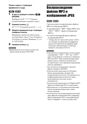 Page 5656RU
Поиск сцены с помощью 
временного кода
 
1В шаге 2 выберите элемент   
[ВРЕМЯ].
Выбирается [T **:**:**] (время 
воспроизведения текущей главы).
2Нажмите кнопку  .
[T **:**:**] изменяется на [T --:--:--].
3Введите временной код с помощью 
номерных кнопок.
Например, требуется найти сцену, 
которая будет через 2 часа 10 минут и 
20 секунд от начала. Нажмите 2, 1, 0, 
2, 0 ([2:10:20]).
4Нажмите кнопку  .
• Временной код нельзя использовать для 
поиска сцены на диске DVD+RW.
Воспроизведение 
файлов MP3 и...