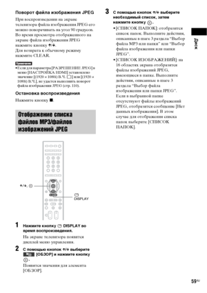 Page 59Диск
59RU
Поворот файла изображения JPEG
При воспроизведении на экране 
телевизора файла изображения JPEG 
его 
можно поворачивать на угол 90 градусов.
Во время просмотра отображенного на 
экране файла изображения JPEG 
нажмите кнопку X/x.
Для возврата к обычному режиму 
нажмите CLEAR.
• Если для параметра [РАЗРЕШЕНИЕ JPEG] в 
меню [НАСТРОЙКА HDMI] установлено 
значение [(1920 × 1080i) В.Ч.  ] или [(1920
 ×  
1080i) В.Ч.], не удастся выполнить поворот 
файла изображения JPEG (стр. 110).
Остановка...