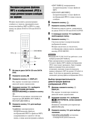 Page 6060RU
Можно выполнить демонстрацию 
слайдов со звуком, предварительно 
поместив файлы MP3 и JPEG в одну 
папку на диске DATA CD или DATA 
DVD.
1Вставьте диск DATA CD или DATA 
DVD.
2Нажмите кнопку x.
3Нажмите кнопку   DISPLAY.
На экране телевизора появится 
дисплей меню управления.
4Нажимая кнопки X/x, выберите  [РЕЖИМ (МУЗЫКА, 
ИЗОБРАЖЕНИЕ)] и нажмите кнопку 
.
Появятся возможные значения для 
параметра [РЕЖИМ (МУЗЫКА, 
ИЗОБРАЖЕНИЕ)].
5Нажмите кнопку X/x для выбора 
значения.
•[АВТО]: одновременное...