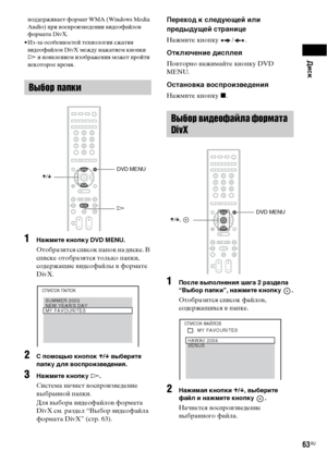 Page 63Диск
63RU
поддерживает формат WMA (Windows Media 
Audio) при воспроизведении видеофайлов 
формата DivX.
• Из-за особенностей технологии сжатия 
видеофайлов DivX между нажатием кнопки 
H и появлением изображения может пройти 
некоторое время.
1Нажмите кнопку DVD MENU.
Отобразится список папок на диске. В 
списке отобразятся только папки, 
содержащие видеофайлы в формате 
DivX. 
2С помощью кнопок X/x выберите 
папку для воспроизведения.
3Нажмите кнопку H.
Система начнет воспроизведение 
выбранной папки....