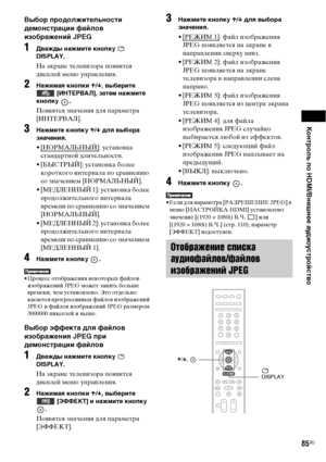 Page 85Контроль по HDMI/Внешнее аудиоустройство
85RU
Выбор продолжительности 
демонстрации файлов 
изображений JPEG
1Дважды нажмите кнопку   
DISPLAY.
На экране телевизора появится 
дисплей меню управления.
2Нажимая кнопки X/x, выберите 
 [ИНТЕРВАЛ], затем нажмите 
кнопку .
Появятся значения для параметра 
[ИНТЕРВАЛ].
3Нажмите кнопку X/x для выбора 
значения.
•[НOPMAЛЬHЫЙ]: установка 
стандартной длительности.
• [БЫСТРЫЙ]: установка более 
короткого интервала по сравнению 
со значением [НOPMAЛЬHЫЙ].
•...