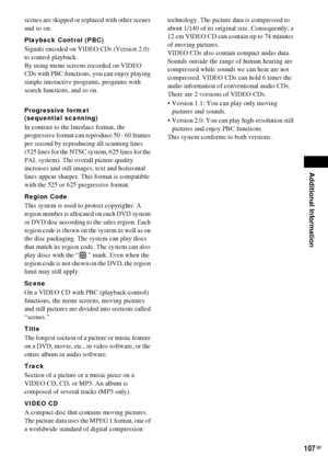 Page 107Additional Information
107GB
scenes are skipped or replaced with other scenes 
and so on.
Playback Control (PBC)
Signals encoded on VIDEO CDs (Version 2.0) 
to control playback.
By using menu screens recorded on VIDEO 
CDs with PBC functions, you can enjoy playing 
simple interactive programs, programs with 
search functions, and so on.
Progressive format
(sequential scanning)
In contrast to the Interlace format, the 
progressive format can reproduce 50 - 60 frames 
per second by reproducing all scanning...