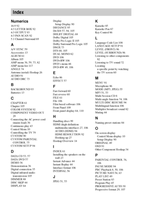 Page 118118GB
Numerics
16:9 92
4:3 LETTER BOX 92
4:3 OUTPUT 93
4:3 PAN SCAN 92
5.1 Channel Surround 69
A
A/V SYNC 59
Accessories 13
ALBUM 61
Album 105
AMP menu 36, 59, 73, 82
AMP menu list 117
ANGLE 74
Antenna (aerial) Hookup 26
AUDIO 91
AUDIO DRC 73
B
BACKGROUND 93
Batteries 13
C
CHAPTER 61
Chapter 105
COLOR SYSTEM 92
COMPONENT VIDEO OUT 
29
Connecting the AC power cord 
(mains lead) 36
Continuous play 43
Control Menu 10
Controlling the TV 79
CUSTOM 90
CUSTOM PARENTAL 
CONTROL 75
CUSTOM SETUP 94
D
DATA CD 53,...