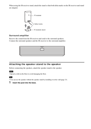 Page 1616GB
When using the IR receiver stand, attach the stand so that both delta marks on the IR receiver and stand 
are aligned.
Surround amplifier
Receive the sound from the IR receiver and send to the surround speakers. 
Connect the surround speakers and the IR receiver to the surround amplifier.
Attaching the speaker stand to the speaker
Before connecting the speakers, attach the speaker stand to the speaker.
 Spread a cloth on the floor to avoid damaging the floor.
 You can use the speaker without the...