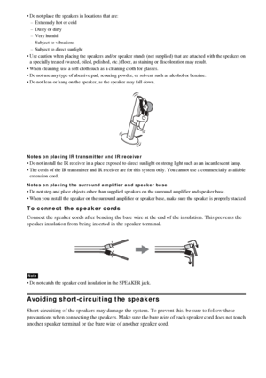 Page 2222GB
 Do not place the speakers in locations that are:
– Extremely hot or cold
– Dusty or dirty
– Very humid
– Subject to vibrations
– Subject to direct sunlight
 Use caution when placing the speakers and/or speaker stands (not supplied) that are attached with the speakers on 
a specially treated (waxed, oiled, polished, etc.) floor, as staining or discoloration may result.
 When cleaning, use a soft cloth such as a cleaning cloth for glasses.
 Do not use any type of abrasive pad, scouring powder, or...