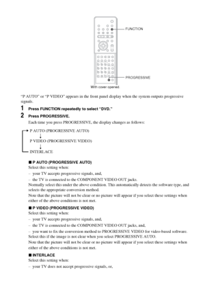 Page 3030GB
“P AUTO” or “P VIDEO” appears in the front panel display when the system outputs progressive 
signals.
1Press FUNCTION repeatedly to select “DVD.”
2Press PROGRESSIVE.
Each time you press PROGRESSIVE, the display changes as follows:
xP AUTO (PROGRESSIVE AUTO)
Select this setting when:
– your TV accepts progressive signals, and,
– the TV is connected to the COMPONENT VIDEO OUT jacks.
Normally select this under the above condition. This automatically detects the software type, and 
selects the...