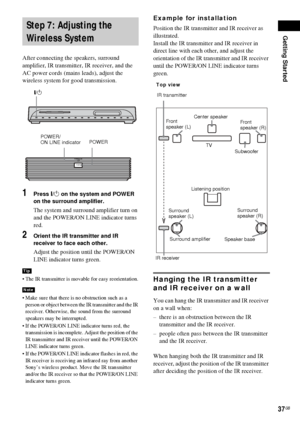 Page 37Getting Started
37GB
After connecting the speakers, surround 
amplifier, IR transmitter, IR receiver, and the 
AC power cords (mains leads), adjust the 
wireless system for good transmission.
1Press "/1 on the system and POWER 
on the surround amplifier.
The system and surround amplifier turn on 
and the POWER/ON LINE indicator turns 
red.
2Orient the IR transmitter and IR 
receiver to face each other.
Adjust the position until the POWER/ON 
LINE indicator turns green.
 The IR transmitter is movable...