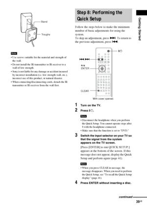 Page 39Getting Started
39GB
 Use screws suitable for the material and strength of 
the wall.
 Do not install the IR transmitter or IR receiver to a 
wall of low strength.
 Sony is not liable for any damage or accident incurred 
by incorrect installation (i.e. low strength wall, etc.), 
incorrect use of this product, or natural disaster.
 When connecting/disconnecting cords, detach the IR 
transmitter or IR receiver from the wall first.
Follow the steps below to make the minimum 
number of basic adjustments...