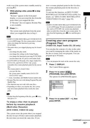 Page 45Playing Discs
45GB
work even if the system enters standby mode by 
pressing "/1.
1While playing a disc, press x to stop 
playback.
“Resume” appears in the front panel 
display, so you can restart the disc from the 
point where you stopped the disc.
If “Resume” does not appear, Resume Play 
is not available.
2Press H.
The system starts playback from the point 
where you stopped the disc in Step 1.
 If [MULTI-DISC RESUME] in [CUSTOM SETUP] 
is set to [OFF] (page 94), the resume point is cleared 
when...