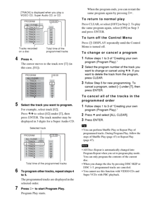 Page 4646GB
4Press c.
The cursor moves to the track row [T] (in 
this case, [01]).
5Select the track you want to program.
For example, select track [02].
Press X/x to select [02] under [T], then 
press ENTER. The track number may be 
displayed in 3 digits for a Super Audio CD.
6To program other tracks, repeat steps 4 
to 5.
The programmed tracks are displayed in the 
selected order.
7Press H to start Program Play.
Program Play starts.When the program ends, you can restart the 
same program again by pressing H....