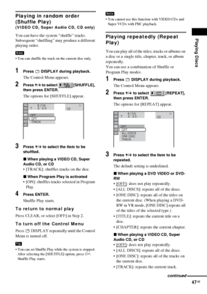 Page 47Playing Discs
47GB
Playing in random order 
(Shuffle Play)
(VIDEO CD, Super Audio CD, CD only)
You can have the system “shuffle” tracks. 
Subsequent “shuffling” may produce a different 
playing order.
 You can shuffle the track on the current disc only.
1Press   DISPLAY during playback.
The Control Menu appears.
2Press X/x to select   [SHUFFLE], 
then press ENTER.
The options for [SHUFFLE] appear.
3Press X/x to select the item to be 
shuffled.
xWhen playing a VIDEO CD, Super 
Audio CD, or CD
 [TRACK]:...