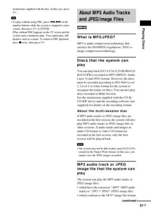 Page 51Playing Discs
51GB
instructions supplied with the disc. In this case, press 
H.
 To play without using PBC, press ./> or the 
number buttons while the system is stopped to select 
a track, then press H or ENTER.
[Play without PBC] appears on the TV screen and the 
system starts continuous play. You cannot play still 
pictures such as a menu. To return to PBC playback, 
press x twice, then press H.
What is MP3/JPEG?
MP3 is audio compression technology that 
satisfies the ISO/MPEG regulations. JPEG is...