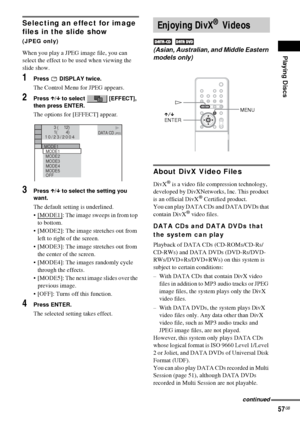 Page 57Playing Discs
57GB
Selecting an effect for image 
files in the slide show 
(JPEG only)
When you play a JPEG image file, you can 
select the effect to be used when viewing the 
slide show.
1Press  DISPLAY twice.
The Control Menu for JPEG appears.
2Press X/x to select   [EFFECT], 
then press ENTER.
The options for [EFFECT] appear.
3Press X/x to select the setting you 
want.
The default setting is underlined.
[MODE1]
: The image sweeps in from top 
to bottom.
 [MODE2]: The image stretches out from 
left...