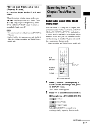 Page 61Playing Discs
61GB
Playing one frame at a time 
(Freeze Frame)
(except for Super Audio CD, CD, and 
JPEG)
When the system is in the pause mode, press 
 (step) to go to the next frame. Press 
 (step) to go to the preceding frame 
(DVD VIDEO/DVD-RW only). To return to 
normal playback, press H.
 You cannot search for a still picture on a DVD-RW in 
VR mode.
 For DATA CDs, this function works only for DivX 
video files. (Asian, Australian, and Middle Eastern 
models only)
You can search a DVD by title or...
